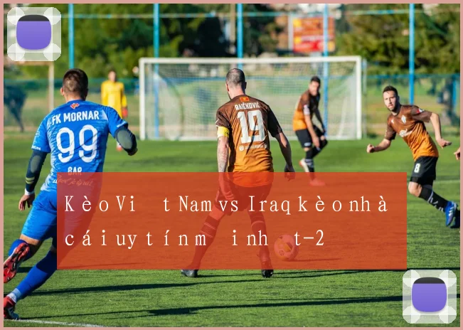 Kèo Việt Nam vs Iraq kèo nhà cái uy tín mới nhất